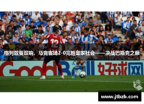 格列兹曼双响，马竞客场2-0完胜皇家社会——决战巴斯克之巅
