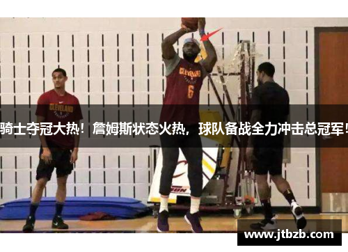 骑士夺冠大热！詹姆斯状态火热，球队备战全力冲击总冠军！