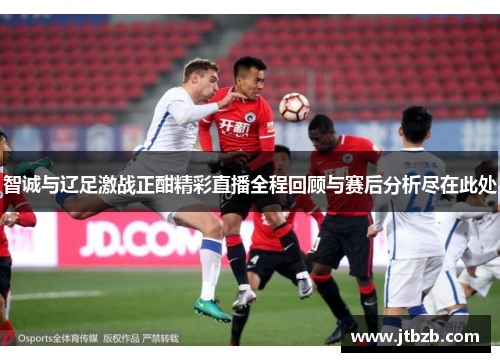 智诚与辽足激战正酣精彩直播全程回顾与赛后分析尽在此处