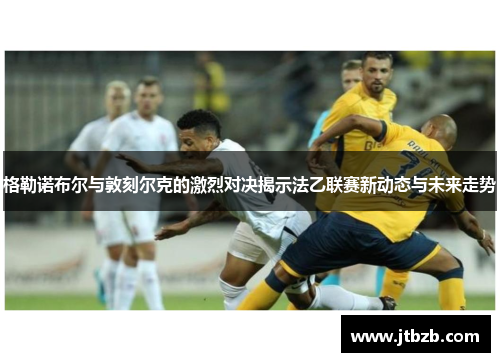 格勒诺布尔与敦刻尔克的激烈对决揭示法乙联赛新动态与未来走势