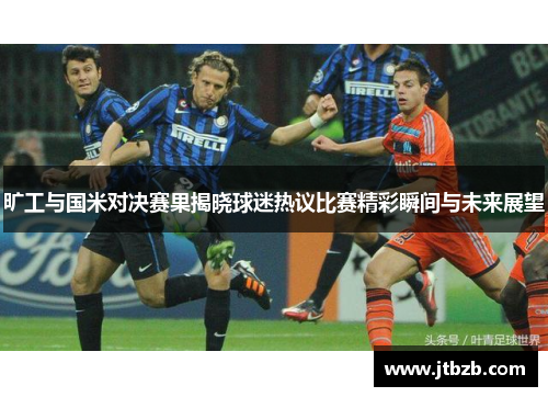 旷工与国米对决赛果揭晓球迷热议比赛精彩瞬间与未来展望